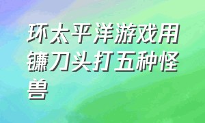 环太平洋游戏用镰刀头打五种怪兽