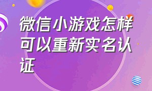 微信小游戏怎样可以重新实名认证（微信小游戏实名认证怎么重新认证）