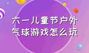 六一儿童节户外气球游戏怎么玩（儿童气球游戏规则）