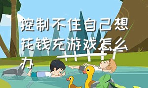 控制不住自己想花钱充游戏怎么办