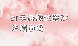 cf手游源武器没法精通吗（cf手游活动助手一键领取）