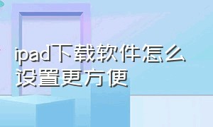 ipad下载软件怎么设置更方便（ipad下载东西要设置该怎么设置）