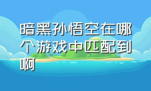 暗黑孙悟空在哪个游戏中匹配到啊（黑暗孙悟空这款游戏是不是骗人的）