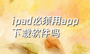 ipad必须用app下载软件吗（我的ipad为什么不能下载app）