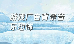 游戏广告背景音乐恐怖（游戏广告背景音乐bgm排行榜）