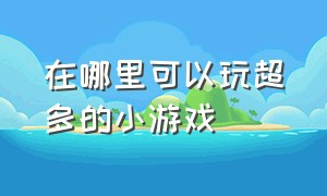 在哪里可以玩超多的小游戏（在哪玩免费没广告的小游戏）