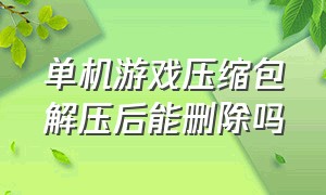 单机游戏压缩包解压后能删除吗