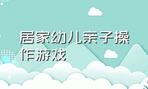 居家幼儿亲子操作游戏（幼儿园居家亲子游戏大合集）