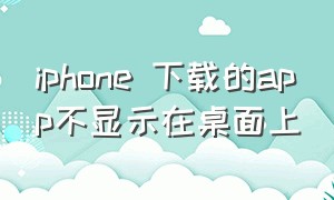 iphone 下载的app不显示在桌面上（iphone下载了app怎么在桌面找不到）