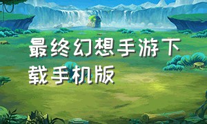最终幻想手游下载手机版（最终幻想官方正版手游下载）