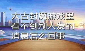 太古封魔游戏里看不到别人发的消息怎么回事（太古封魔游戏里看不到别人发的消息怎么回事儿）