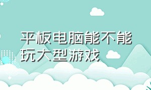 平板电脑能不能玩大型游戏（平板电脑可以玩大型pc游戏吗）