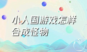 小人国游戏怎样合成怪物（小人国冒险游戏怎么找出天兵）