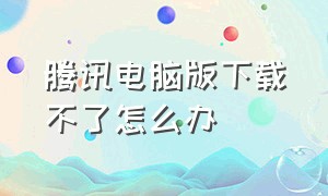 腾讯电脑版下载不了怎么办（腾讯电脑版下载不了怎么办呀）