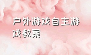 户外游戏自主游戏教案（户外游戏大全100个教案）