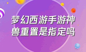 梦幻西游手游神兽重置是指定吗（梦幻手游神兽重置可以指定么）