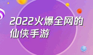 2022火爆全网的仙侠手游（2024上线的仙侠手游）