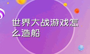 世界大战游戏怎么造船（世界大战游戏怎么造船的）