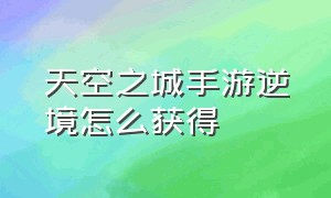 天空之城手游逆境怎么获得（天空之城游戏手游攻略大全）