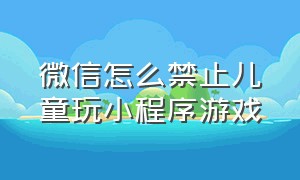 微信怎么禁止儿童玩小程序游戏