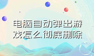 电脑自动弹出游戏怎么彻底删除