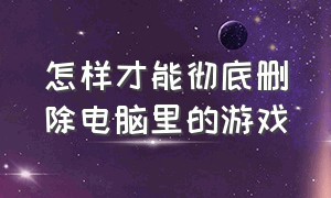 怎样才能彻底删除电脑里的游戏