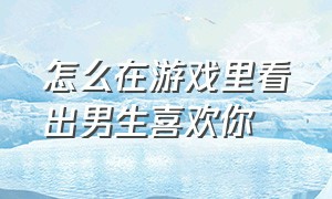 怎么在游戏里看出男生喜欢你