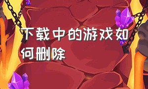 下载中的游戏如何删除（下载游戏但是没有成功怎么删除）