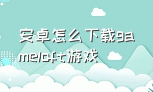 安卓怎么下载gameloft游戏