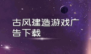 古风建造游戏广告下载（古风恋爱养成游戏广告下载官方）