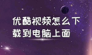 优酷视频怎么下载到电脑上面（优酷网页视频怎么下载到电脑）