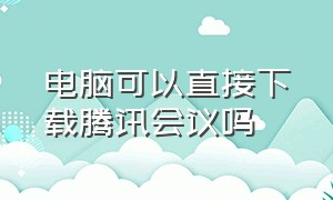 电脑可以直接下载腾讯会议吗（腾讯会议链接电脑可以直接进入吗）