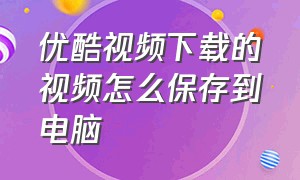 优酷视频下载的视频怎么保存到电脑