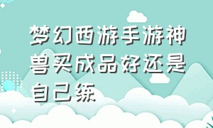 梦幻西游手游神兽买成品好还是自己练（梦幻西游手游平民有必要买神兽吗）