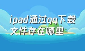 ipad通过qq下载文件存在哪里