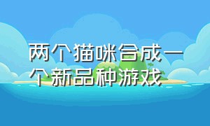 两个猫咪合成一个新品种游戏