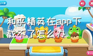 和平精英在app下载不了怎么办（和平精英在app下载不了怎么办视频）