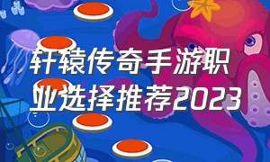 轩辕传奇手游职业选择推荐2023