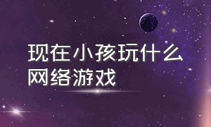 现在小孩玩什么网络游戏（小孩不能玩的十种网络游戏）