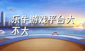 乐牛游戏平台大不大（乐牛游戏公司在广州的排名）