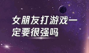 女朋友打游戏一定要很强吗