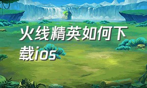 火线精英如何下载ios（火线精英破解版下载）