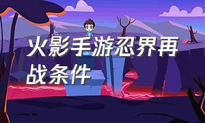 火影手游忍界再战条件（火影忍者手游初入忍界任务是什么）