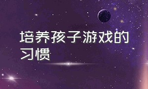 培养孩子游戏的习惯（怎样让孩子在游戏中快乐成长）