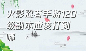 火影忍者手游120级副本应该打到哪