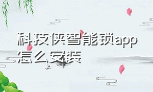 科技侠智能锁app怎么安装（科技侠智能锁密码找不到了怎么办）