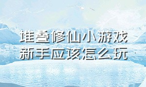 堆叠修仙小游戏新手应该怎么玩（堆叠修仙大陆）