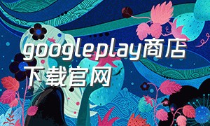 googleplay商店下载官网（googleplay商店下载官网vivo）