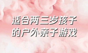 适合两三岁孩子的户外亲子游戏（适合两三岁孩子的户外亲子游戏大全）