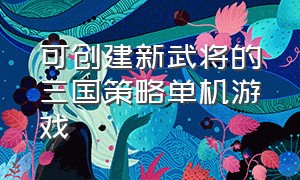 可创建新武将的三国策略单机游戏（可创建新武将的三国策略单机游戏有哪些）